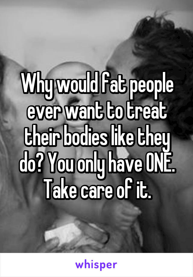 Why would fat people ever want to treat their bodies like they do? You only have ONE. Take care of it.