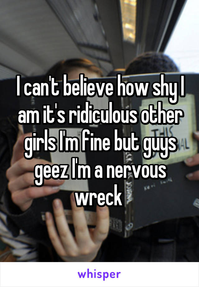 I can't believe how shy I am it's ridiculous other girls I'm fine but guys geez I'm a nervous wreck 