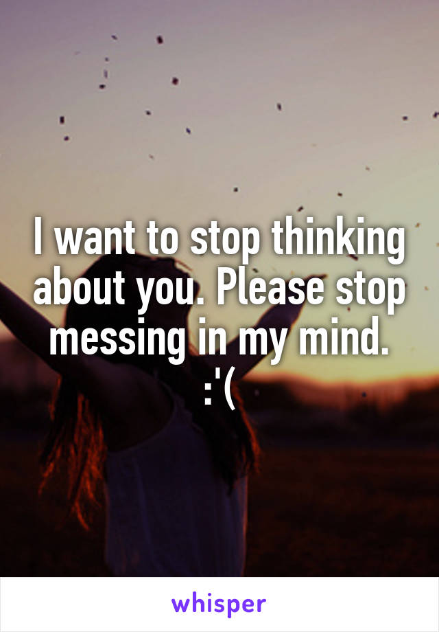 I want to stop thinking about you. Please stop messing in my mind. :'(