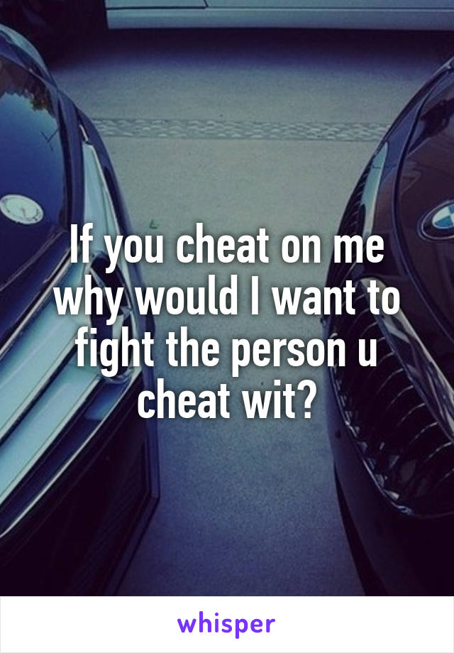 If you cheat on me why would I want to fight the person u cheat wit?