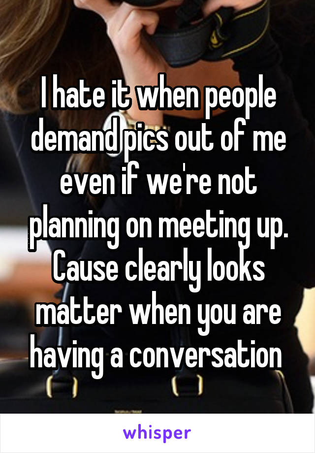 I hate it when people demand pics out of me even if we're not planning on meeting up. Cause clearly looks matter when you are having a conversation 