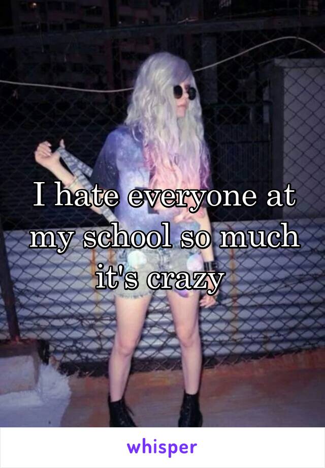 I hate everyone at my school so much it's crazy 