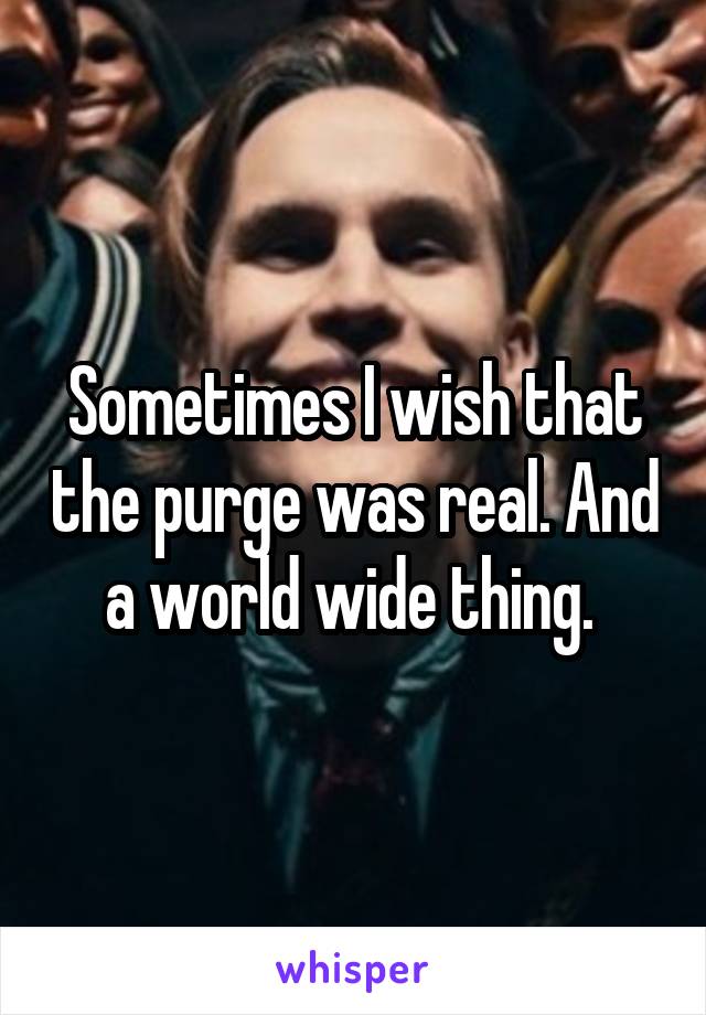Sometimes I wish that the purge was real. And a world wide thing. 