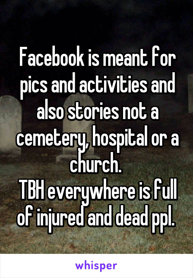 Facebook is meant for pics and activities and also stories not a cemetery, hospital or a church. 
TBH everywhere is full of injured and dead ppl. 