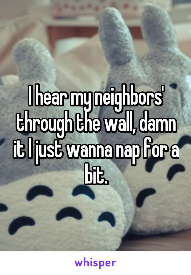 I hear my neighbors' through the wall, damn it I just wanna nap for a bit.