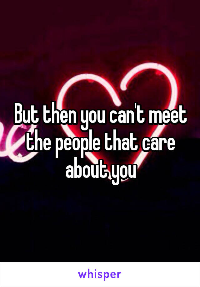 But then you can't meet the people that care about you