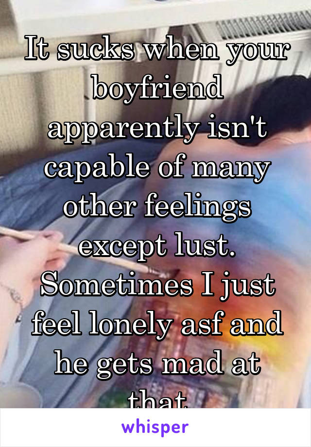 It sucks when your boyfriend apparently isn't capable of many other feelings except lust.
Sometimes I just feel lonely asf and he gets mad at that