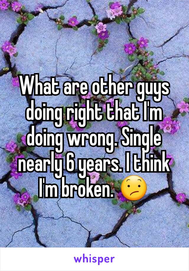 What are other guys doing right that I'm doing wrong. Single nearly 6 years. I think I'm broken. 😕