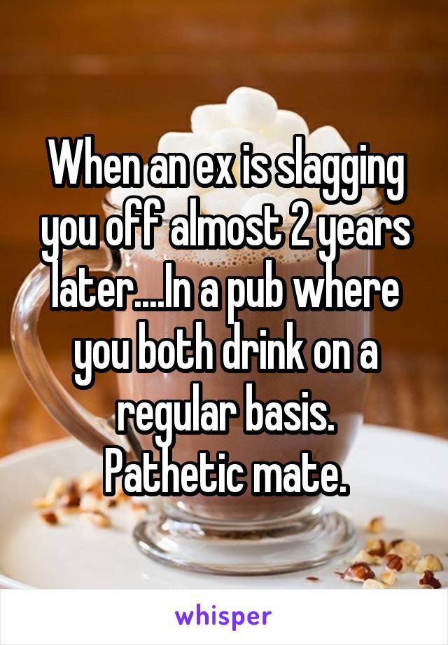 When an ex is slagging you off almost 2 years later....In a pub where you both drink on a regular basis.
Pathetic mate.
