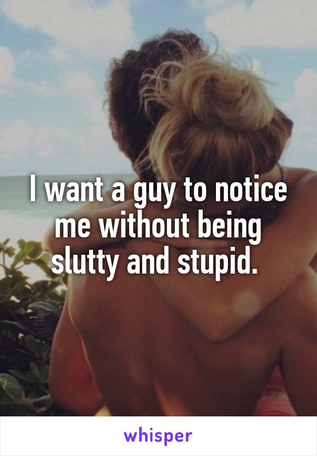 I want a guy to notice me without being slutty and stupid. 