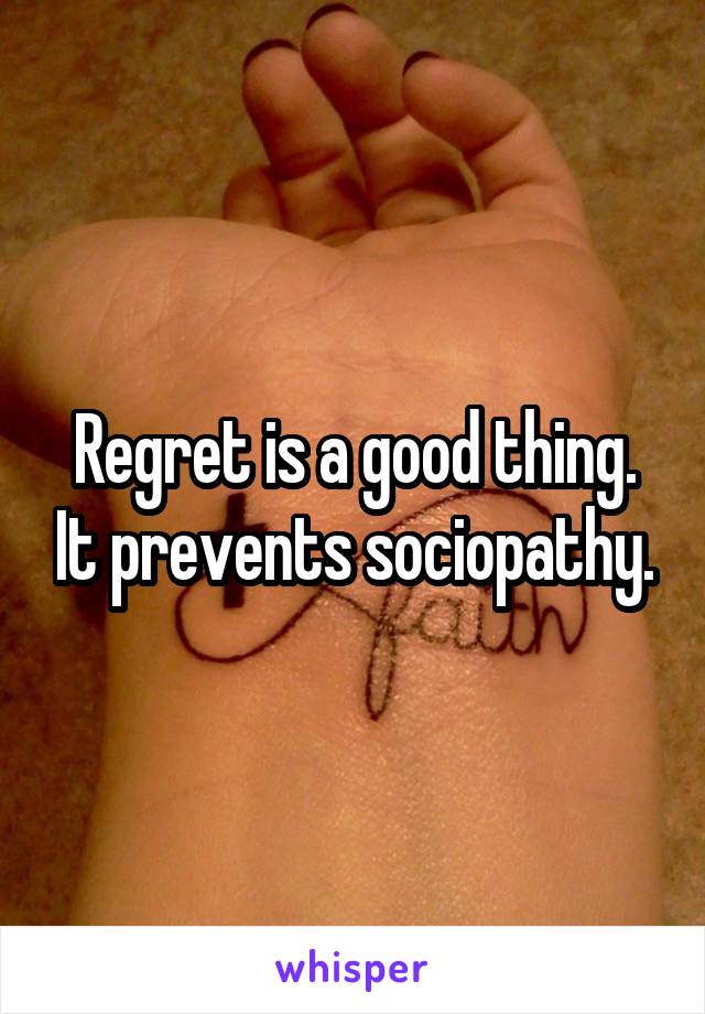 Regret is a good thing. It prevents sociopathy.