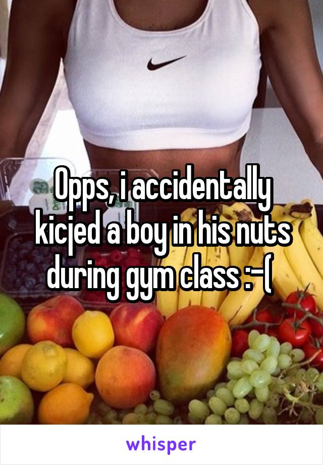 Opps, i accidentally kicjed a boy in his nuts during gym class :-( 