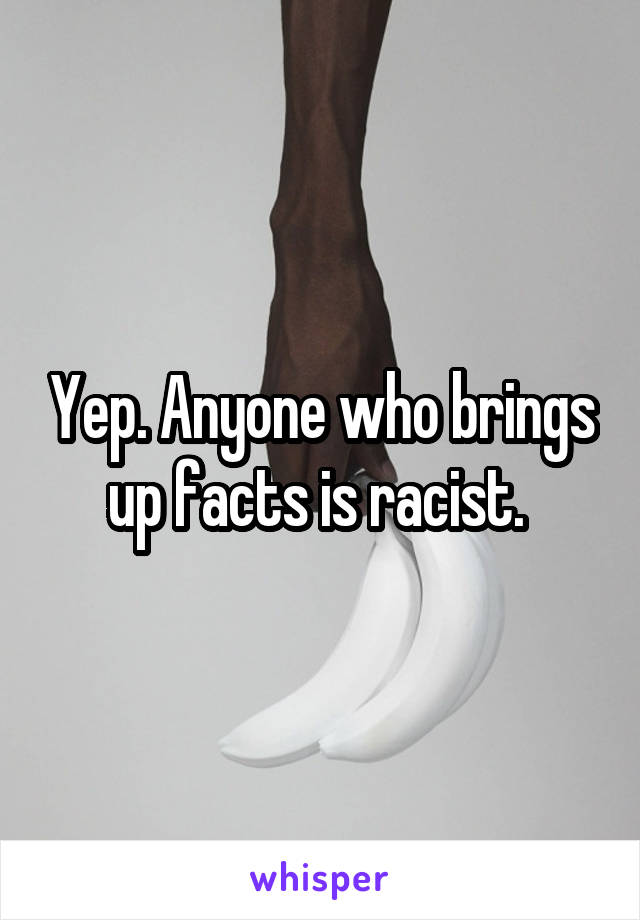 Yep. Anyone who brings up facts is racist. 