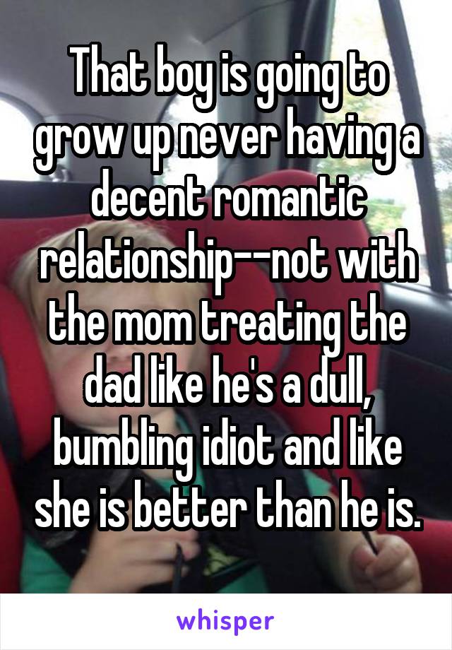 That boy is going to grow up never having a decent romantic relationship--not with the mom treating the dad like he's a dull, bumbling idiot and like she is better than he is. 