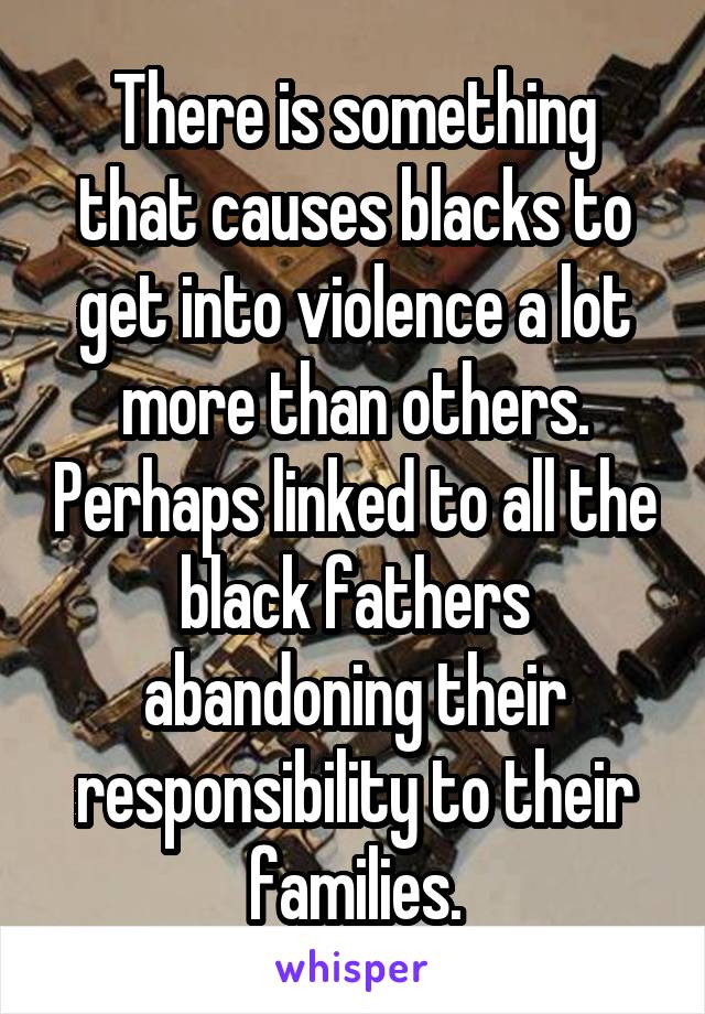 There is something that causes blacks to get into violence a lot more than others. Perhaps linked to all the black fathers abandoning their responsibility to their families.