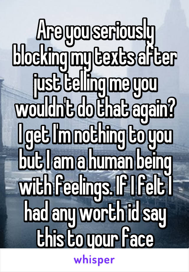 Are you seriously blocking my texts after just telling me you wouldn't do that again? I get I'm nothing to you but I am a human being with feelings. If I felt I had any worth id say this to your face