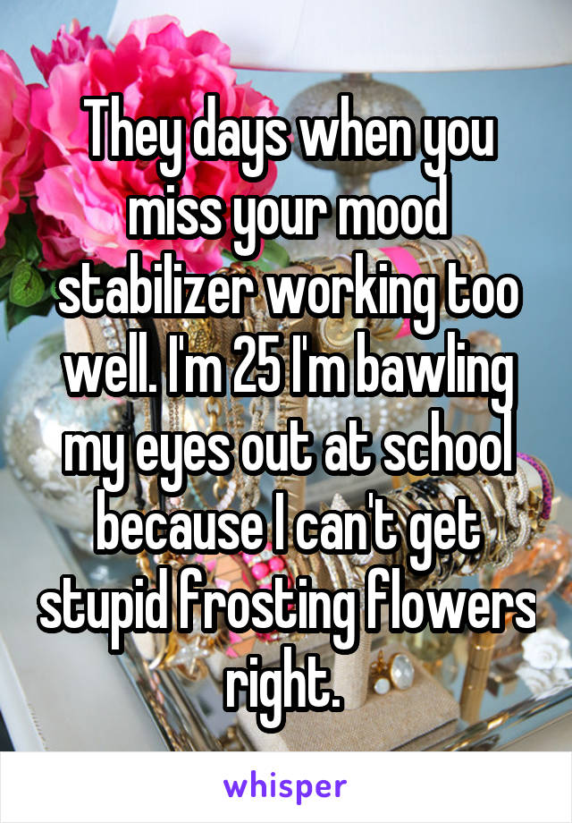 They days when you miss your mood stabilizer working too well. I'm 25 I'm bawling my eyes out at school because I can't get stupid frosting flowers right. 