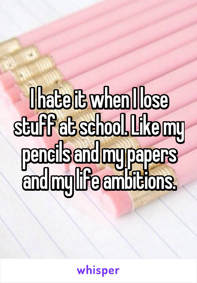 I hate it when I lose stuff at school. Like my pencils and my papers and my life ambitions.