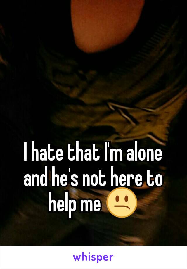 I hate that I'm alone and he's not here to help me 😕