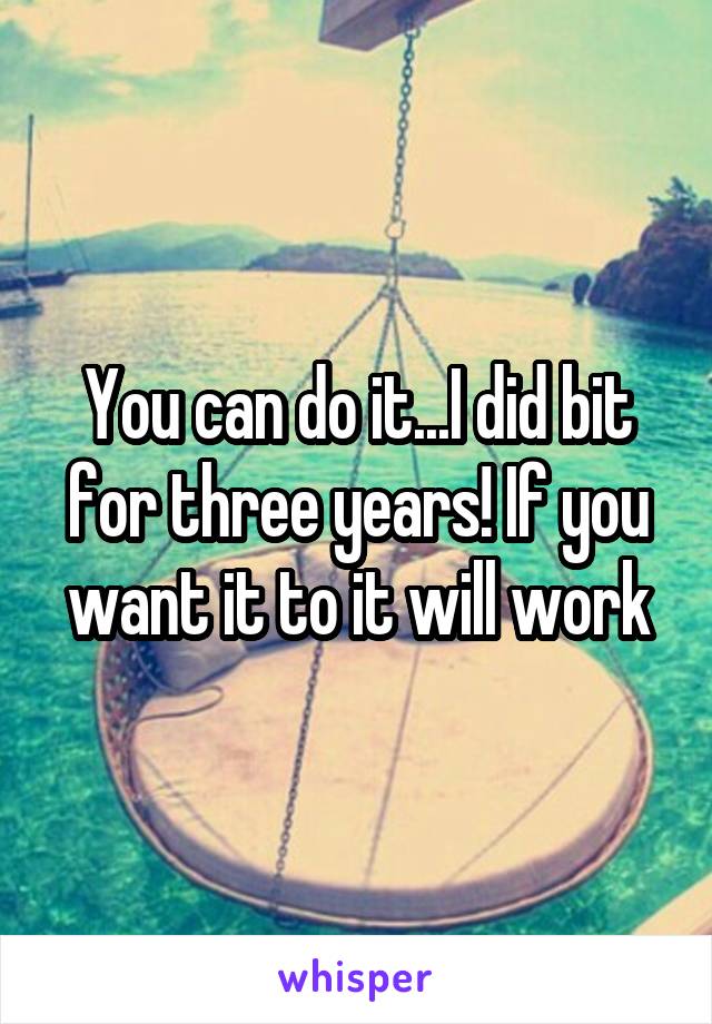 You can do it...I did bit for three years! If you want it to it will work