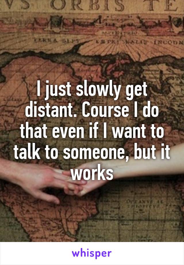 I just slowly get distant. Course I do that even if I want to talk to someone, but it works