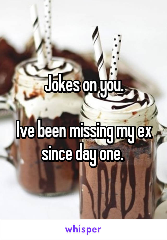 Jokes on you.

Ive been missing my ex since day one. 