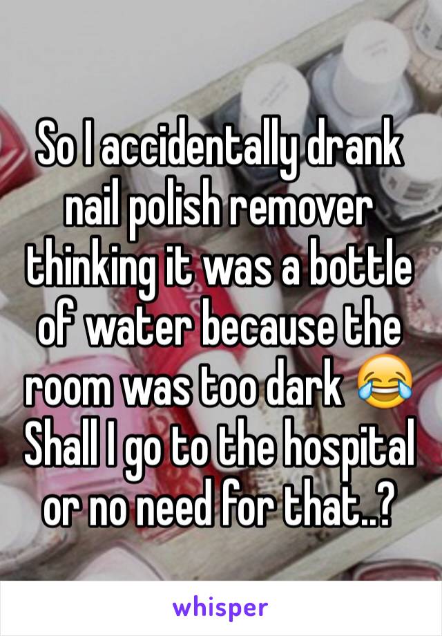 So I accidentally drank nail polish remover thinking it was a bottle of water because the room was too dark 😂
Shall I go to the hospital  or no need for that..?
