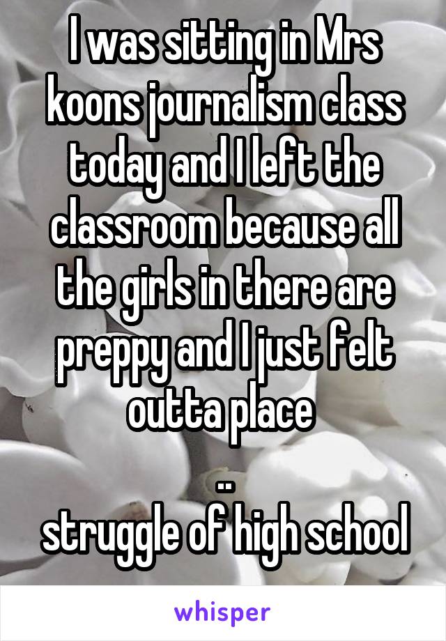 I was sitting in Mrs koons journalism class today and I left the classroom because all the girls in there are preppy and I just felt outta place 
..
struggle of high school

