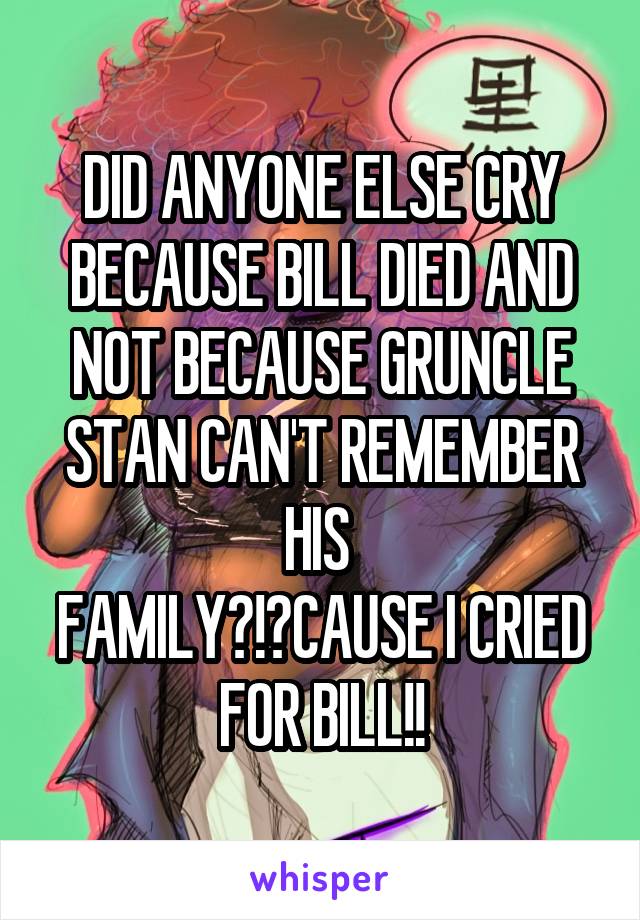 DID ANYONE ELSE CRY BECAUSE BILL DIED AND NOT BECAUSE GRUNCLE STAN CAN'T REMEMBER HIS 
FAMILY?!?CAUSE I CRIED FOR BILL!!
