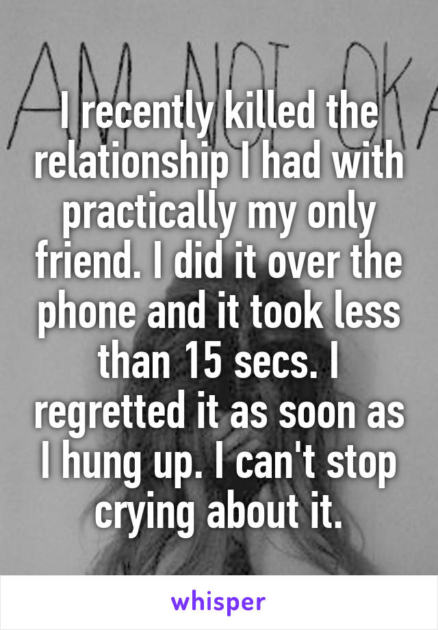 I recently killed the relationship I had with practically my only friend. I did it over the phone and it took less than 15 secs. I regretted it as soon as I hung up. I can't stop crying about it.