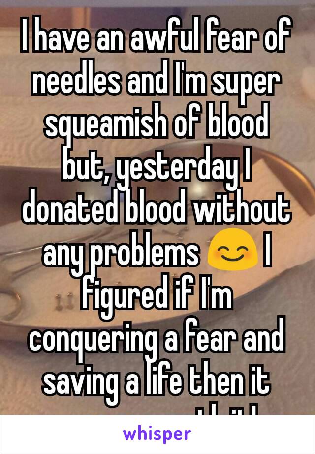 I have an awful fear of needles and I'm super squeamish of blood but, yesterday I donated blood without any problems 😊 I figured if I'm conquering a fear and saving a life then it was so worth it!