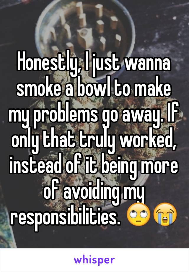 Honestly, I just wanna smoke a bowl to make my problems go away. If only that truly worked, instead of it being more of avoiding my responsibilities. 🙄😭