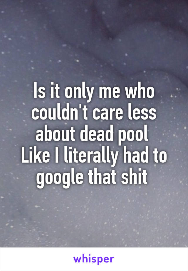 Is it only me who couldn't care less about dead pool 
Like I literally had to google that shit 