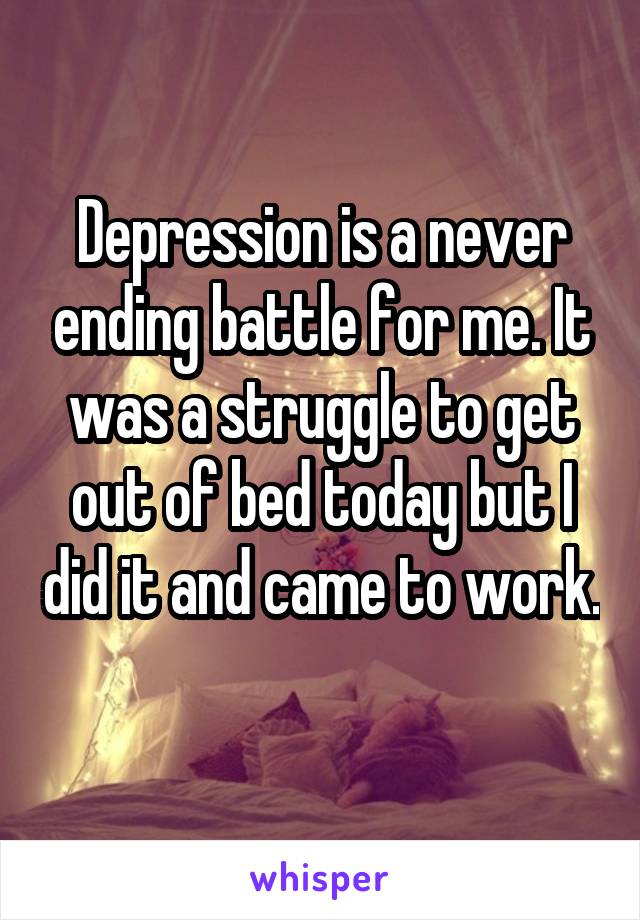 Depression is a never ending battle for me. It was a struggle to get out of bed today but I did it and came to work. 