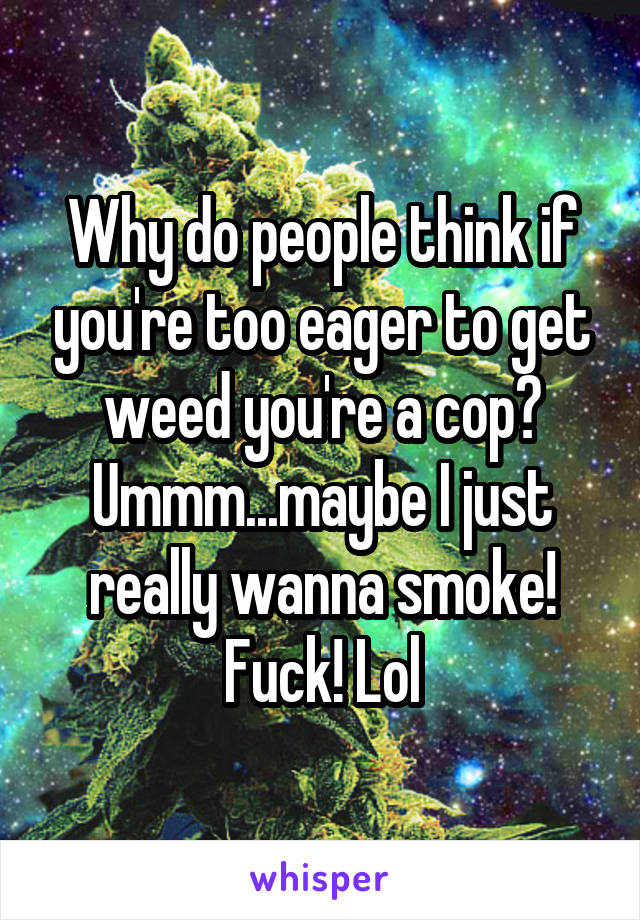 Why do people think if you're too eager to get weed you're a cop? Ummm...maybe I just really wanna smoke! Fuck! Lol