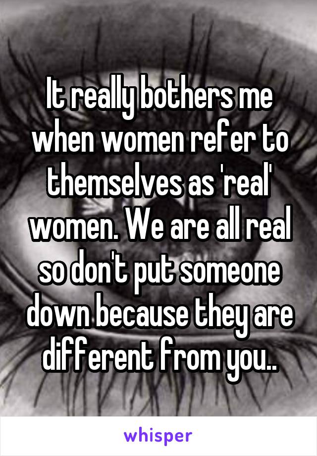 It really bothers me when women refer to themselves as 'real' women. We are all real so don't put someone down because they are different from you..