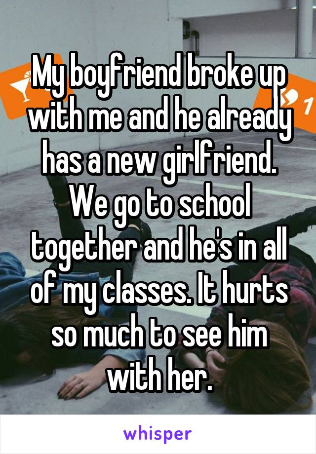 My boyfriend broke up with me and he already has a new girlfriend. We go to school together and he's in all of my classes. It hurts so much to see him with her.