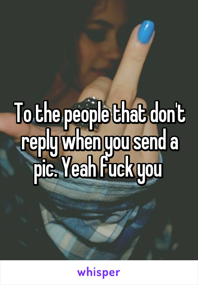 To the people that don't reply when you send a pic. Yeah fuck you 