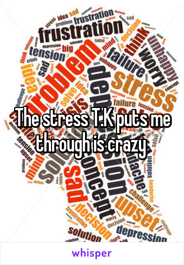 The stress T.K puts me through is crazy 