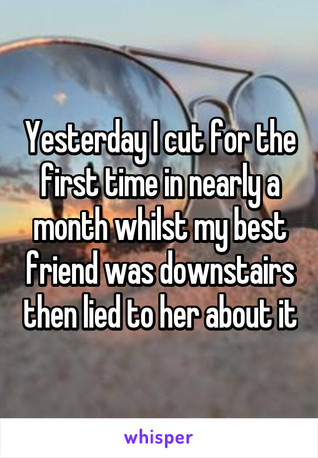 Yesterday I cut for the first time in nearly a month whilst my best friend was downstairs then lied to her about it