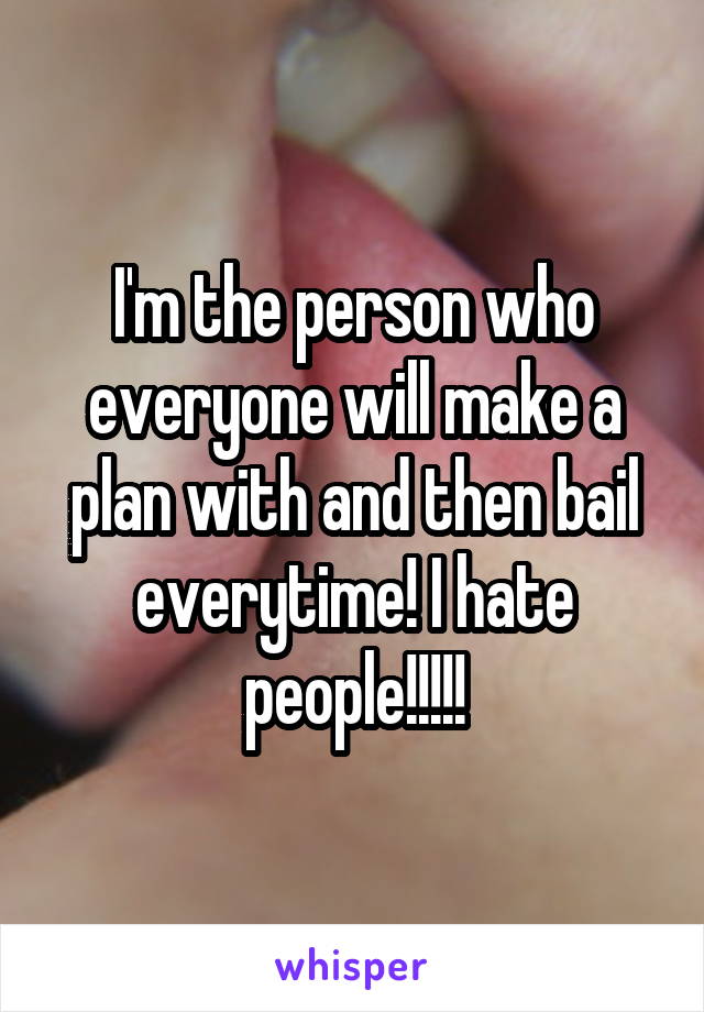 I'm the person who everyone will make a plan with and then bail everytime! I hate people!!!!!
