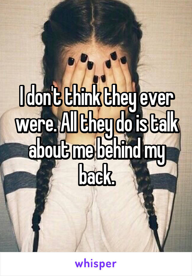 I don't think they ever were. All they do is talk about me behind my back.