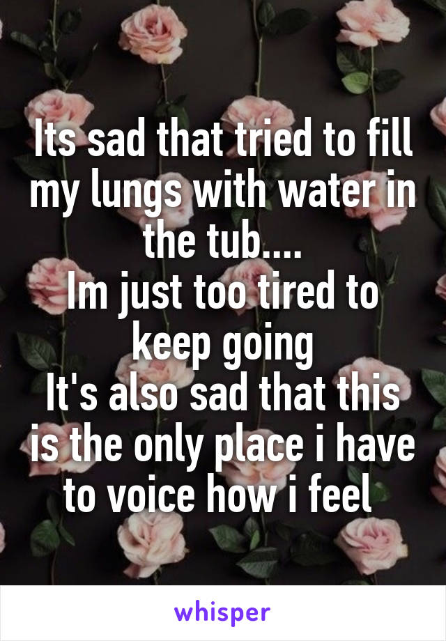 Its sad that tried to fill my lungs with water in the tub....
Im just too tired to keep going
It's also sad that this is the only place i have to voice how i feel 