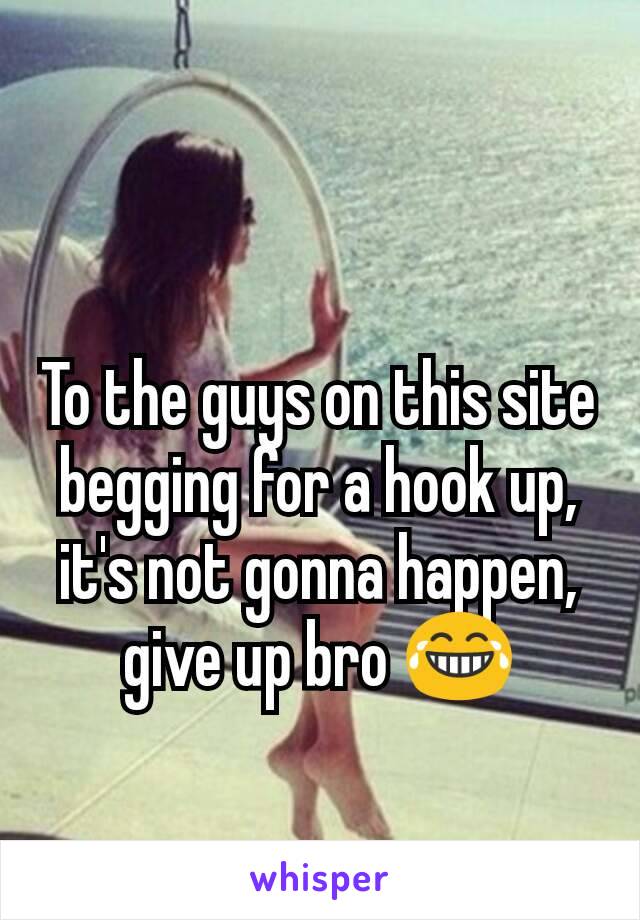 To the guys on this site begging for a hook up, it's not gonna happen, give up bro 😂