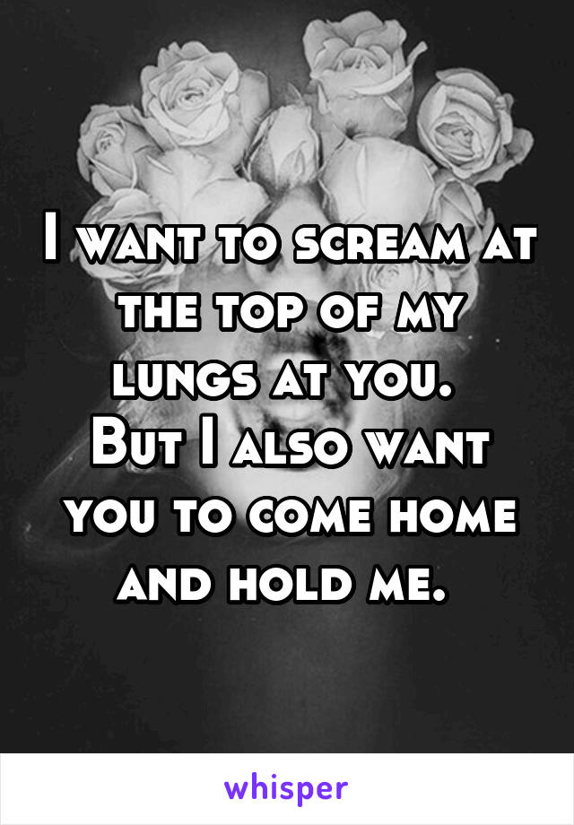 I want to scream at the top of my lungs at you. 
But I also want you to come home and hold me. 