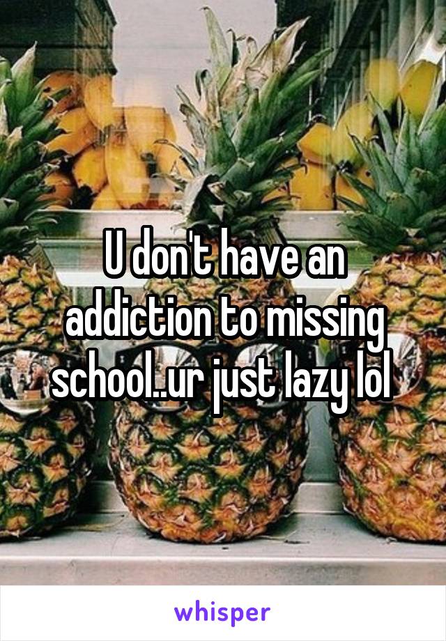 U don't have an addiction to missing school..ur just lazy lol 