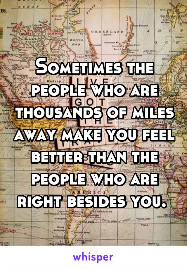 Sometimes the people who are thousands of miles away make you feel better than the people who are right besides you. 