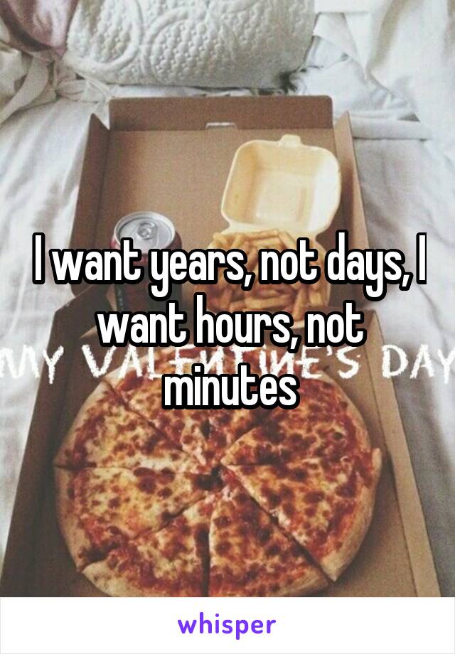 I want years, not days, I want hours, not minutes