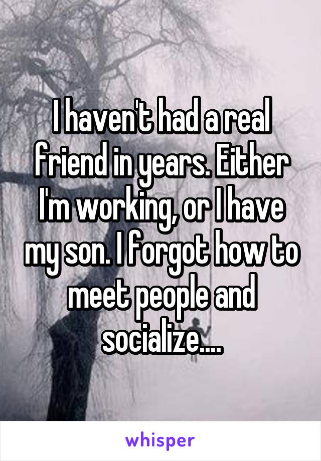 I haven't had a real friend in years. Either I'm working, or I have my son. I forgot how to meet people and socialize....