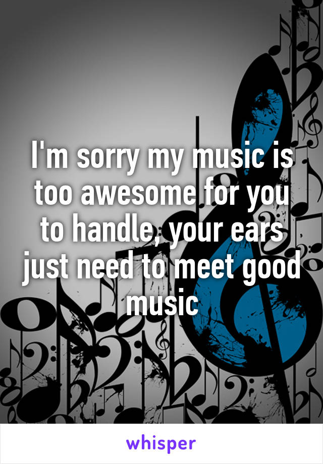 I'm sorry my music is too awesome for you to handle, your ears just need to meet good music